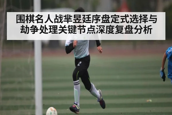 围棋名人战芈昱廷序盘定式选择与劫争处理关键节点深度复盘分析