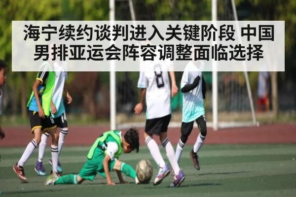 海宁续约谈判进入关键阶段 中国男排亚运会阵容调整面临选择